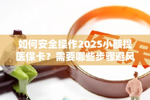 如何安全操作2025小额提医保卡？需要哪些步骤避风险？